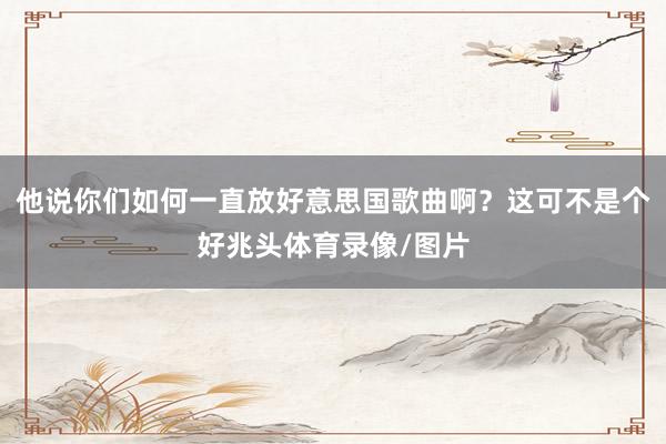 他说你们如何一直放好意思国歌曲啊？这可不是个好兆头体育录像/图片