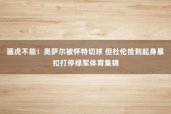 画虎不能！奥萨尔被怀特切球 但杜伦捡到起身暴扣打停绿军体育集锦