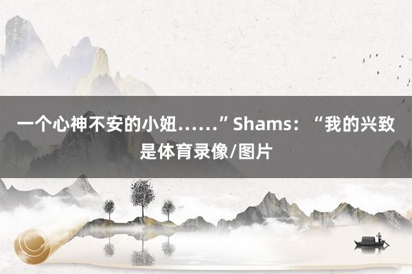一个心神不安的小妞……”Shams：“我的兴致是体育录像/图片