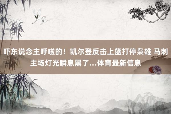 吓东说念主呼啦的！凯尔登反击上篮打停枭雄 马刺主场灯光瞬息黑了...体育最新信息