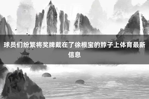 球员们纷繁将奖牌戴在了徐根宝的脖子上体育最新信息