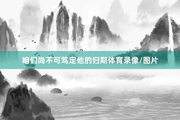 咱们尚不可笃定他的归期体育录像/图片