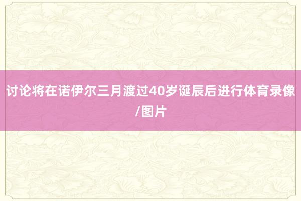 讨论将在诺伊尔三月渡过40岁诞辰后进行体育录像/图片