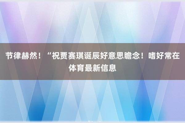 节律赫然！“祝贾赛琪诞辰好意思瞻念！嗜好常在体育最新信息
