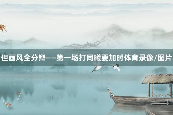 但画风全分辩——第一场打同曦要加时体育录像/图片