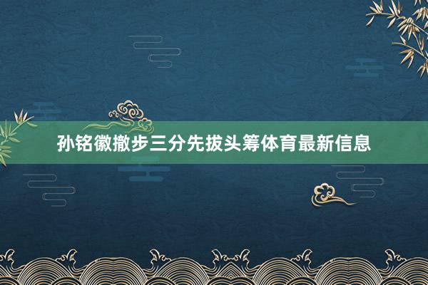 孙铭徽撤步三分先拔头筹体育最新信息