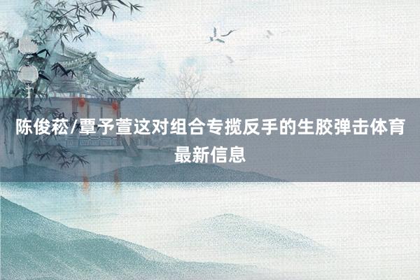陈俊菘/覃予萱这对组合专揽反手的生胶弹击体育最新信息