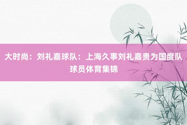 大时尚：刘礼嘉球队：上海久事刘礼嘉贵为国度队球员体育集锦