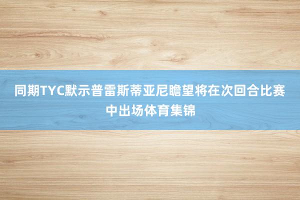 同期TYC默示普雷斯蒂亚尼瞻望将在次回合比赛中出场体育集锦