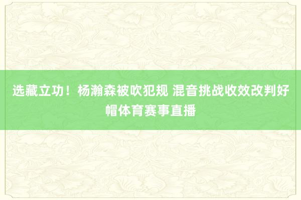 选藏立功！杨瀚森被吹犯规 混音挑战收效改判好帽体育赛事直播