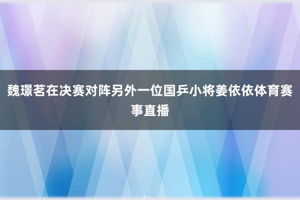 魏璟茗在决赛对阵另外一位国乒小将姜依依体育赛事直播