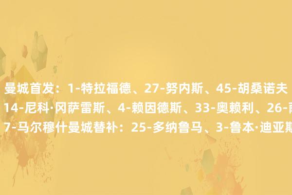 曼城首发：1-特拉福德、27-努内斯、45-胡桑诺夫、5-斯通斯、6-阿克、14-尼科·冈萨雷斯、4-赖因德斯、33-奥赖利、26-萨维尼奥、11-多库、7-马尔穆什曼城替补：25-多纳鲁马、3-鲁本·迪亚斯、10-谢尔基、15-格伊、16-罗德里、20-B席、21-努里、42-塞梅尼奥、47-福登纽卡首发：32-拉姆斯代尔、2-特里皮尔、12-佳夫、4-博特曼、3-刘易斯·霍尔、8-托纳利、20-伊兰加、28-威洛克、11-巴恩斯、18-奥苏拉、27-沃尔特马德纽卡替补：1-波普、7-乔林顿、9-维萨、10-戈登、21-利夫拉门托、23-雅各布·墨菲、33-丹-伯恩、37-阿莱士·墨菲、62-肖恩·尼夫【赛前信息】    体育最新信息