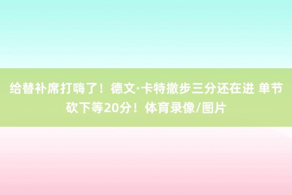 给替补席打嗨了！德文·卡特撤步三分还在进 单节砍下等20分！体育录像/图片