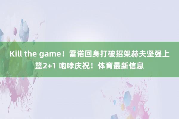 Kill the game！雷诺回身打破招架赫夫坚强上篮2+1 咆哮庆祝！体育最新信息