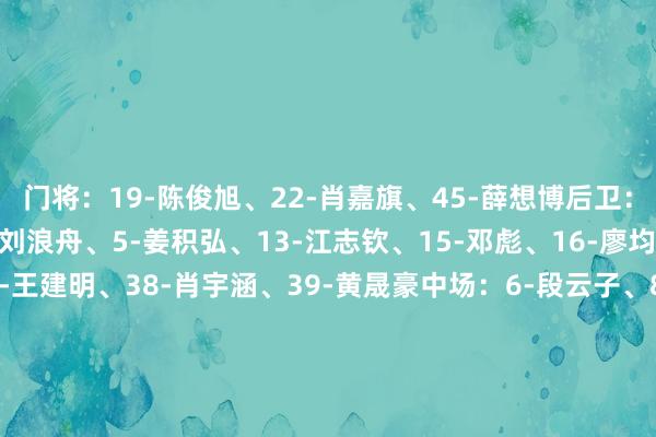 门将：19-陈俊旭、22-肖嘉旗、45-薛想博后卫：2-刘斌、3-韩轩、4-刘浪舟、5-姜积弘、13-江志钦、15-邓彪、16-廖均健、23-李文乐、25-王建明、38-肖宇涵、39-黄晟豪中场：6-段云子、8-蔡浩畅、10-梁学铭、11-尼康、24-王俊杰、26-马俊亮、34-侯煜、43-肖鲲时尚：7-卡马拉、9-图多列、14-田嘉睿、17-杨浩、18-王昊斌、21-崔星隆、27-高华泽、29-王靖斌体育赛事直播