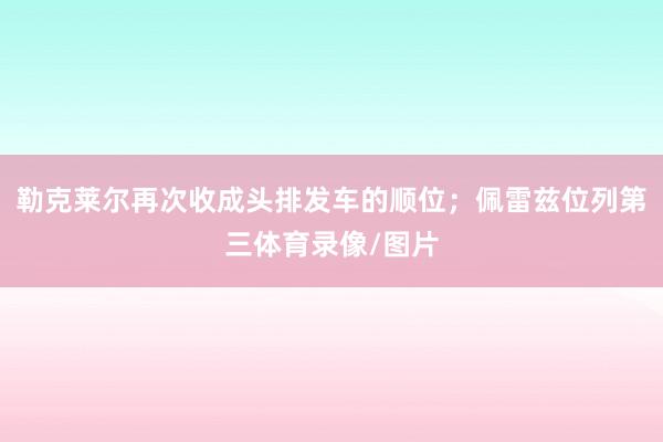 勒克莱尔再次收成头排发车的顺位；佩雷兹位列第三体育录像/图片