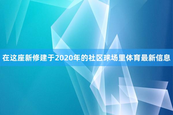 在这座新修建于2020年的社区球场里体育最新信息