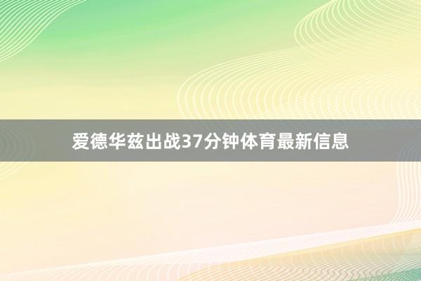 爱德华兹出战37分钟体育最新信息