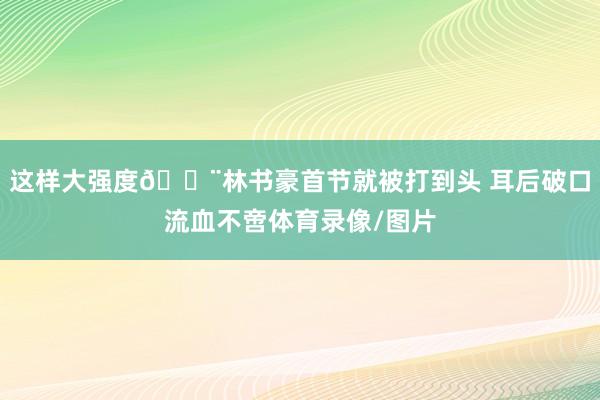 这样大强度😨林书豪首节就被打到头 耳后破口流血不啻体育录像/图片