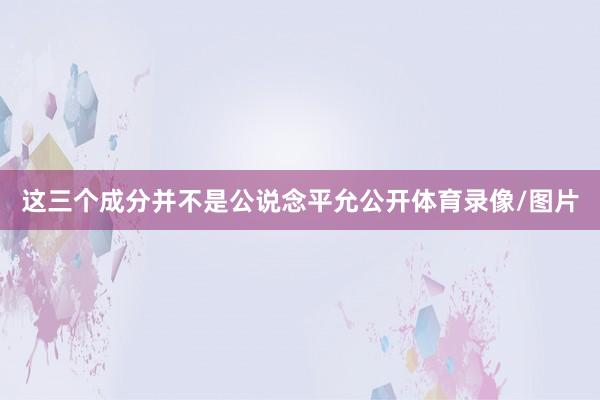 这三个成分并不是公说念平允公开体育录像/图片