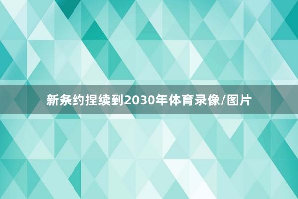 新条约捏续到2030年体育录像/图片