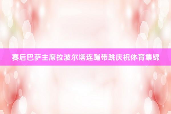 赛后巴萨主席拉波尔塔连蹦带跳庆祝体育集锦