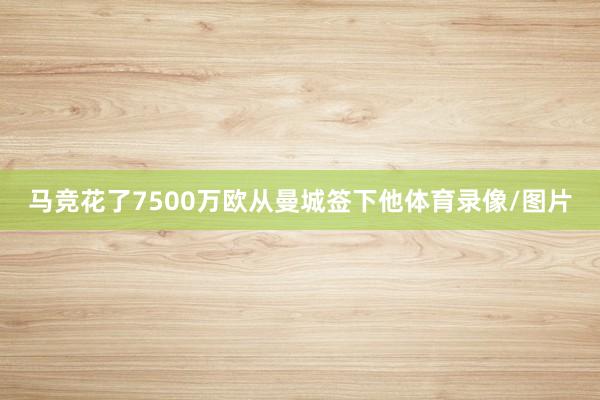 马竞花了7500万欧从曼城签下他体育录像/图片