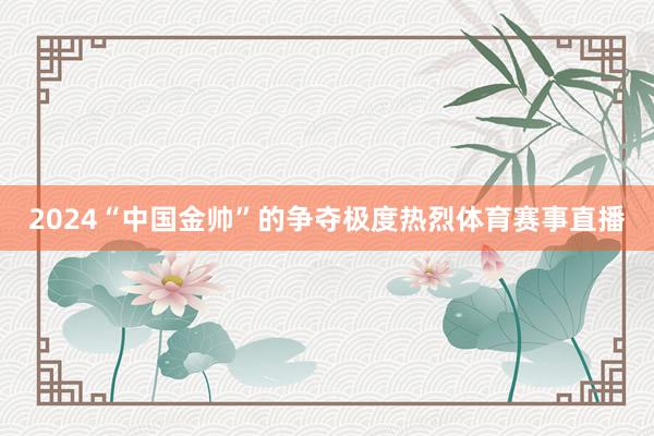 2024“中国金帅”的争夺极度热烈体育赛事直播