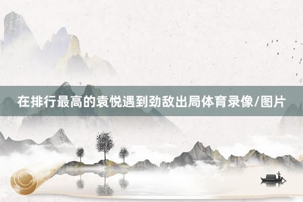 在排行最高的袁悦遇到劲敌出局体育录像/图片