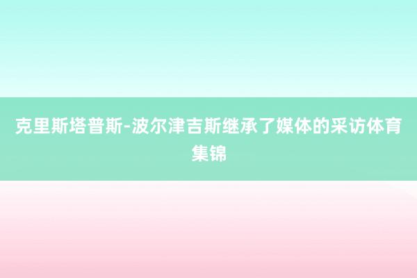 克里斯塔普斯-波尔津吉斯继承了媒体的采访体育集锦