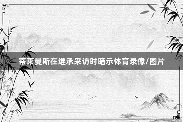 蒂莱曼斯在继承采访时暗示体育录像/图片