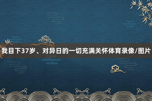 我目下37岁、对异日的一切充满关怀体育录像/图片