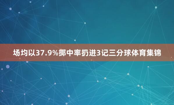 场均以37.9%掷中率扔进3记三分球体育集锦