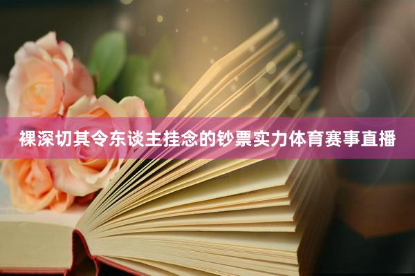 裸深切其令东谈主挂念的钞票实力体育赛事直播