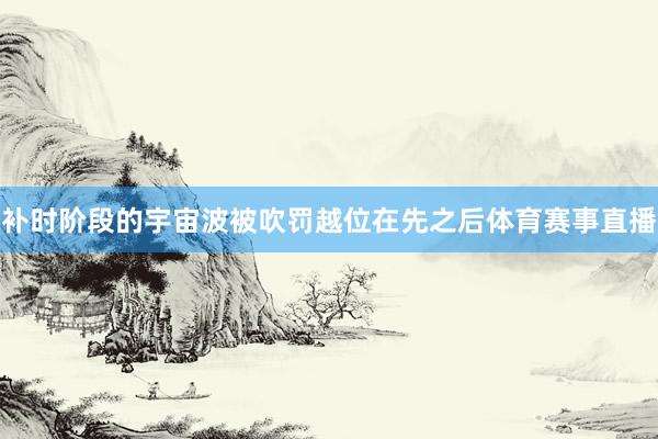 补时阶段的宇宙波被吹罚越位在先之后体育赛事直播