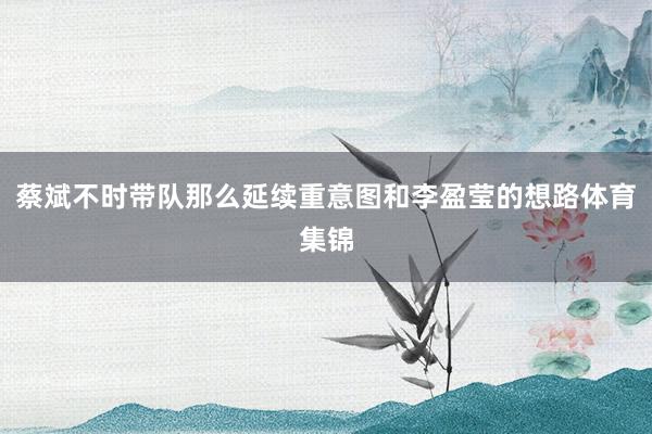 蔡斌不时带队那么延续重意图和李盈莹的想路体育集锦