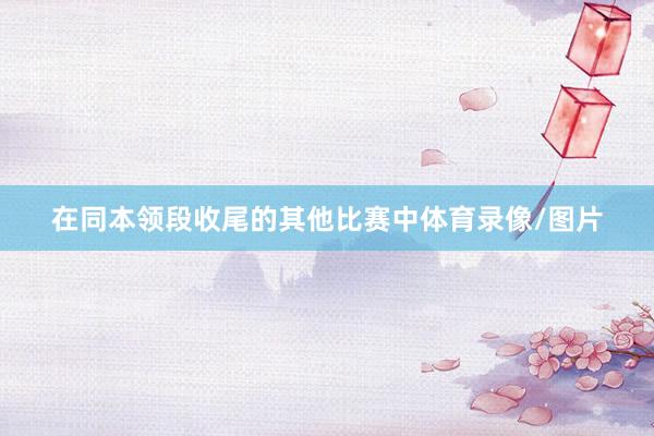 在同本领段收尾的其他比赛中体育录像/图片