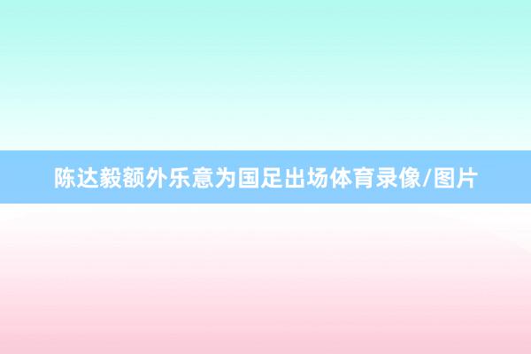 陈达毅额外乐意为国足出场体育录像/图片