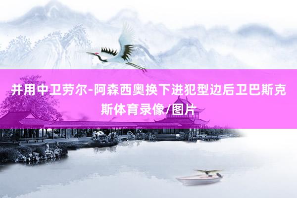 并用中卫劳尔-阿森西奥换下进犯型边后卫巴斯克斯体育录像/图片