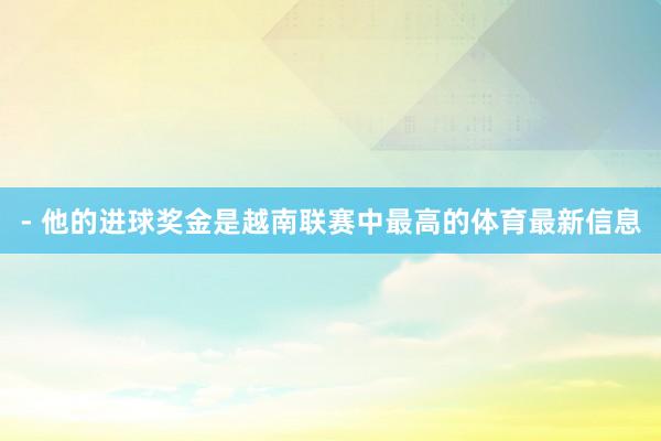 - 他的进球奖金是越南联赛中最高的体育最新信息