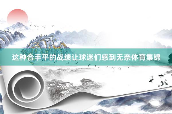 这种合手平的战绩让球迷们感到无奈体育集锦
