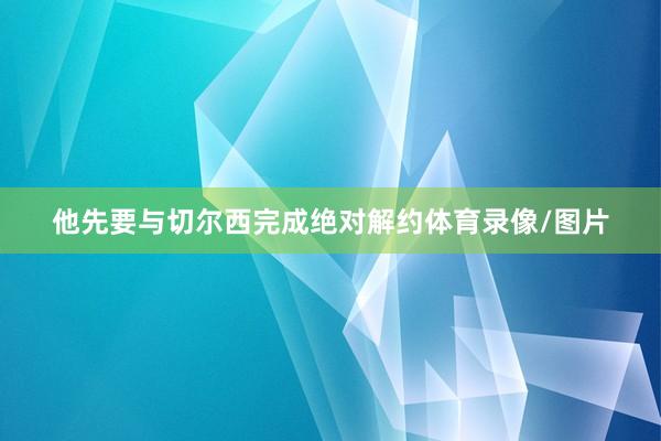 他先要与切尔西完成绝对解约体育录像/图片