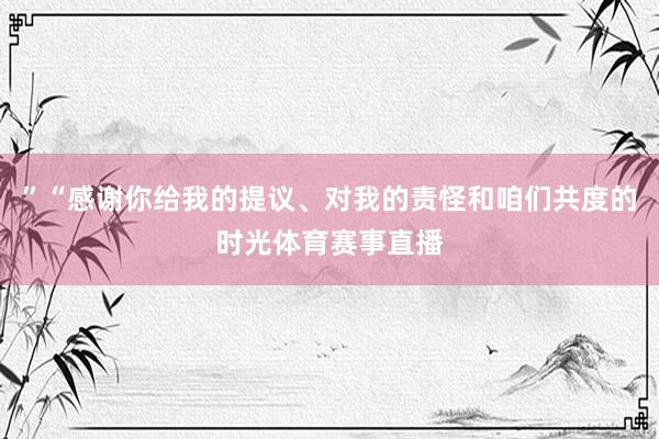 ”“感谢你给我的提议、对我的责怪和咱们共度的时光体育赛事直播