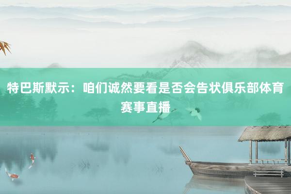 特巴斯默示：咱们诚然要看是否会告状俱乐部体育赛事直播