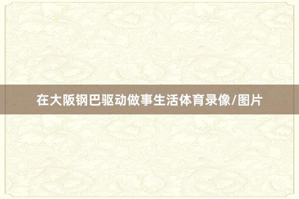 在大阪钢巴驱动做事生活体育录像/图片