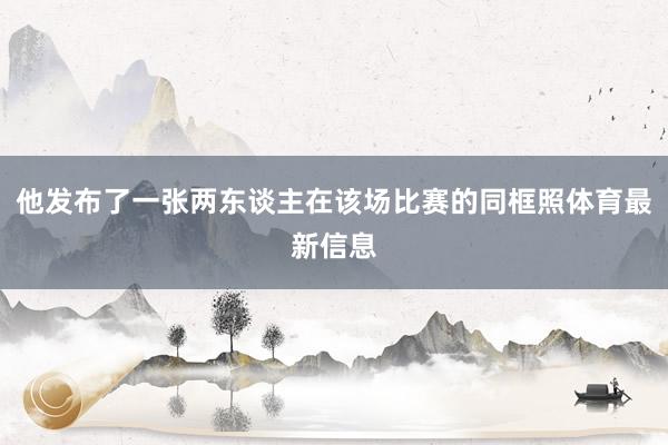 他发布了一张两东谈主在该场比赛的同框照体育最新信息