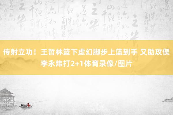 传射立功！王哲林篮下虚幻脚步上篮到手 又助攻偰李永炜打2+1体育录像/图片