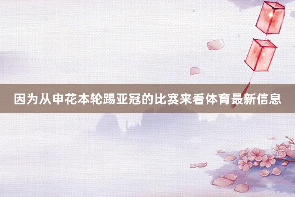 因为从申花本轮踢亚冠的比赛来看体育最新信息