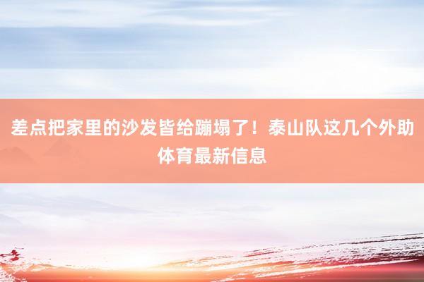 差点把家里的沙发皆给蹦塌了！泰山队这几个外助体育最新信息
