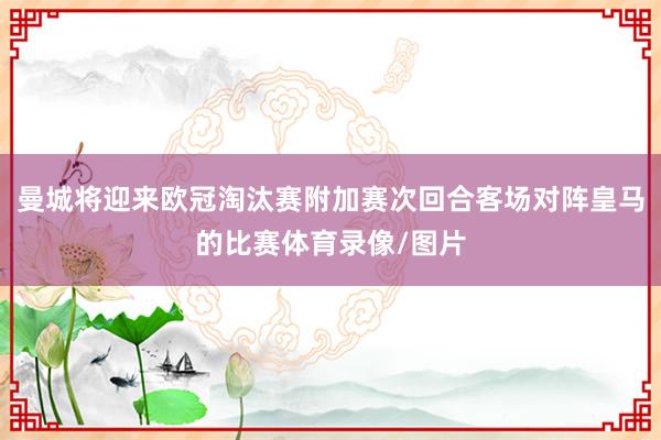 曼城将迎来欧冠淘汰赛附加赛次回合客场对阵皇马的比赛体育录像/图片